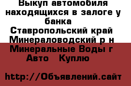Выкуп автомобиля находящихся в залоге у банка. - Ставропольский край, Минераловодский р-н, Минеральные Воды г. Авто » Куплю   